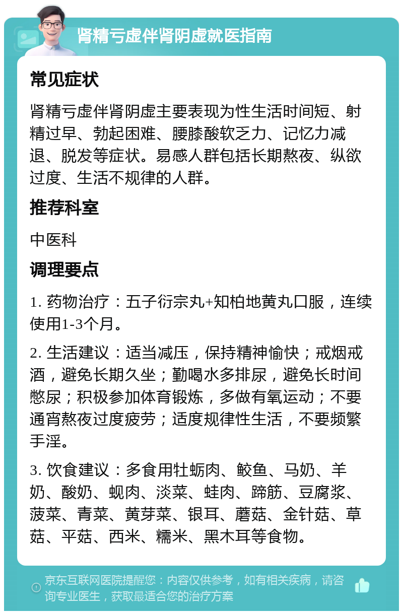 肾精亏虚伴肾阴虚就医指南 常见症状 肾精亏虚伴肾阴虚主要表现为性生活时间短、射精过早、勃起困难、腰膝酸软乏力、记忆力减退、脱发等症状。易感人群包括长期熬夜、纵欲过度、生活不规律的人群。 推荐科室 中医科 调理要点 1. 药物治疗：五子衍宗丸+知柏地黄丸口服，连续使用1-3个月。 2. 生活建议：适当减压，保持精神愉快；戒烟戒酒，避免长期久坐；勤喝水多排尿，避免长时间憋尿；积极参加体育锻炼，多做有氧运动；不要通宵熬夜过度疲劳；适度规律性生活，不要频繁手淫。 3. 饮食建议：多食用牡蛎肉、鲛鱼、马奶、羊奶、酸奶、蚬肉、淡菜、蛙肉、蹄筋、豆腐浆、菠菜、青菜、黄芽菜、银耳、蘑菇、金针菇、草菇、平菇、西米、糯米、黑木耳等食物。