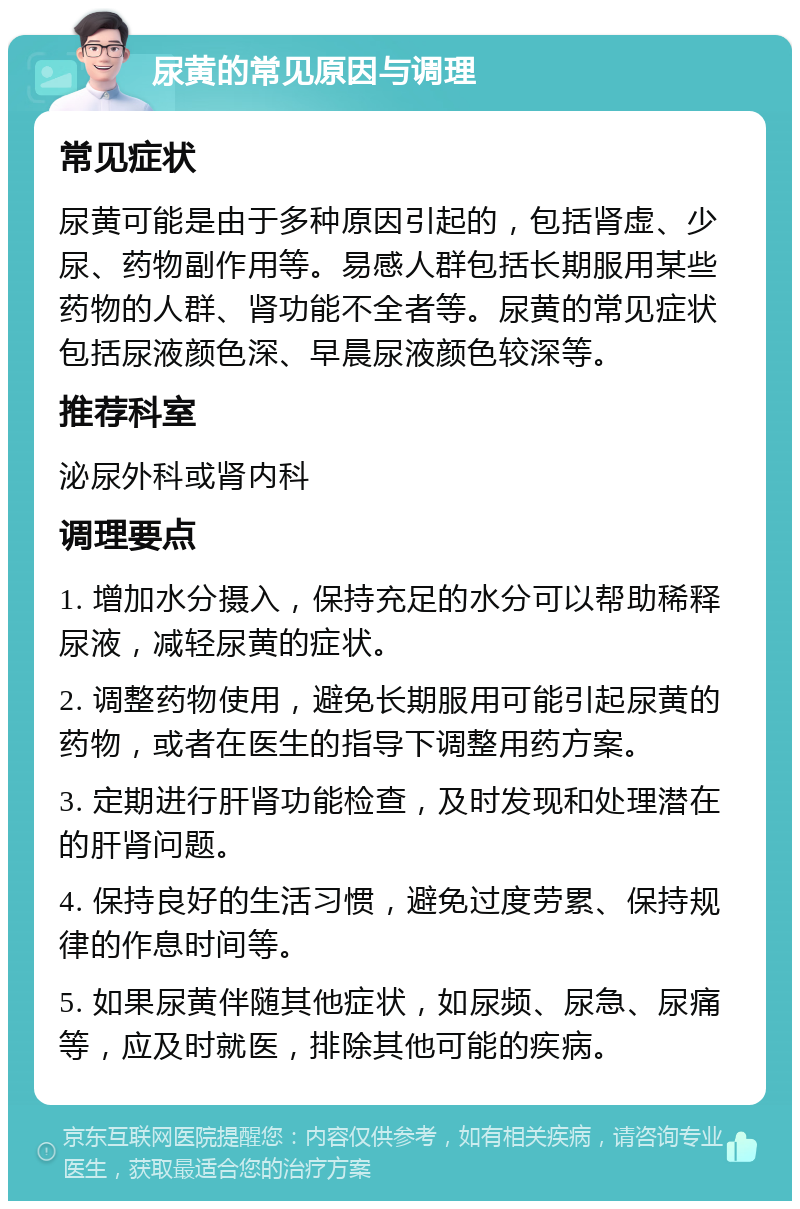 尿黄的常见原因与调理 常见症状 尿黄可能是由于多种原因引起的，包括肾虚、少尿、药物副作用等。易感人群包括长期服用某些药物的人群、肾功能不全者等。尿黄的常见症状包括尿液颜色深、早晨尿液颜色较深等。 推荐科室 泌尿外科或肾内科 调理要点 1. 增加水分摄入，保持充足的水分可以帮助稀释尿液，减轻尿黄的症状。 2. 调整药物使用，避免长期服用可能引起尿黄的药物，或者在医生的指导下调整用药方案。 3. 定期进行肝肾功能检查，及时发现和处理潜在的肝肾问题。 4. 保持良好的生活习惯，避免过度劳累、保持规律的作息时间等。 5. 如果尿黄伴随其他症状，如尿频、尿急、尿痛等，应及时就医，排除其他可能的疾病。