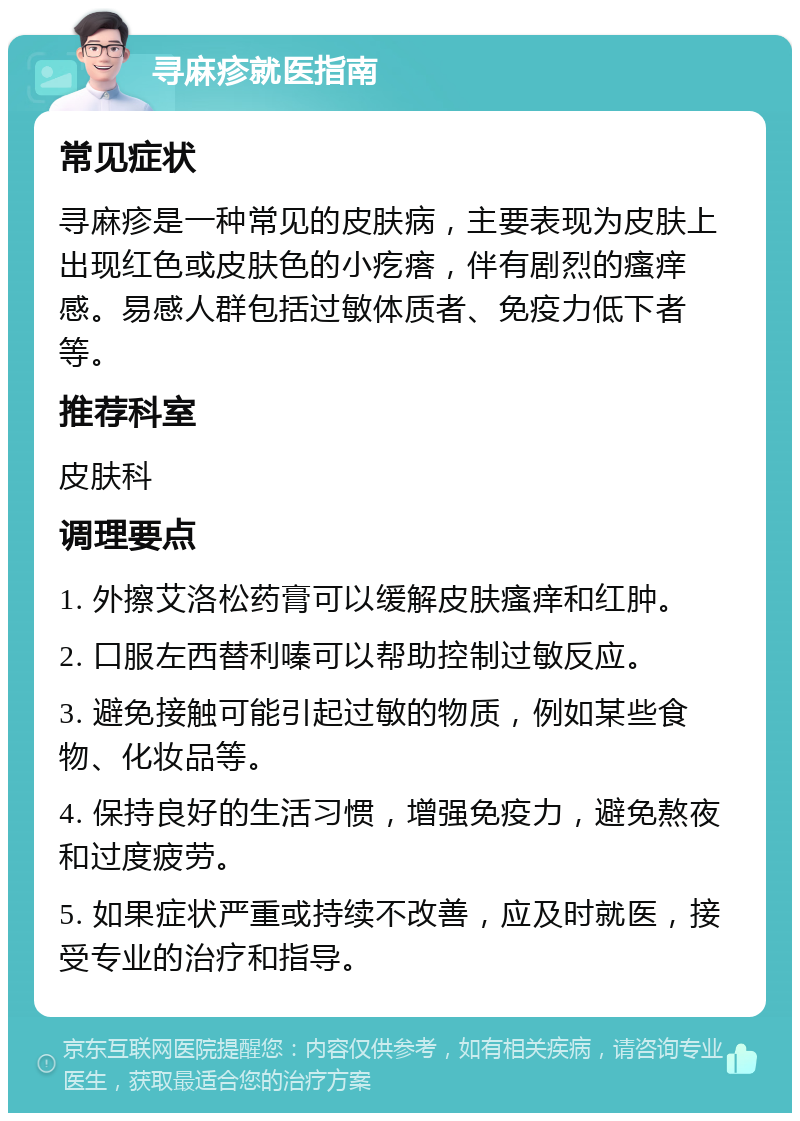 寻麻疹就医指南 常见症状 寻麻疹是一种常见的皮肤病，主要表现为皮肤上出现红色或皮肤色的小疙瘩，伴有剧烈的瘙痒感。易感人群包括过敏体质者、免疫力低下者等。 推荐科室 皮肤科 调理要点 1. 外擦艾洛松药膏可以缓解皮肤瘙痒和红肿。 2. 口服左西替利嗪可以帮助控制过敏反应。 3. 避免接触可能引起过敏的物质，例如某些食物、化妆品等。 4. 保持良好的生活习惯，增强免疫力，避免熬夜和过度疲劳。 5. 如果症状严重或持续不改善，应及时就医，接受专业的治疗和指导。