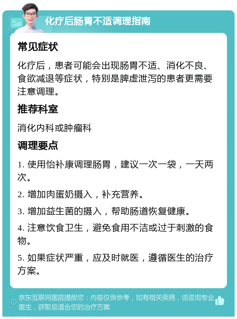 化疗后肠胃不适调理指南 常见症状 化疗后，患者可能会出现肠胃不适、消化不良、食欲减退等症状，特别是脾虚泄泻的患者更需要注意调理。 推荐科室 消化内科或肿瘤科 调理要点 1. 使用怡补康调理肠胃，建议一次一袋，一天两次。 2. 增加肉蛋奶摄入，补充营养。 3. 增加益生菌的摄入，帮助肠道恢复健康。 4. 注意饮食卫生，避免食用不洁或过于刺激的食物。 5. 如果症状严重，应及时就医，遵循医生的治疗方案。