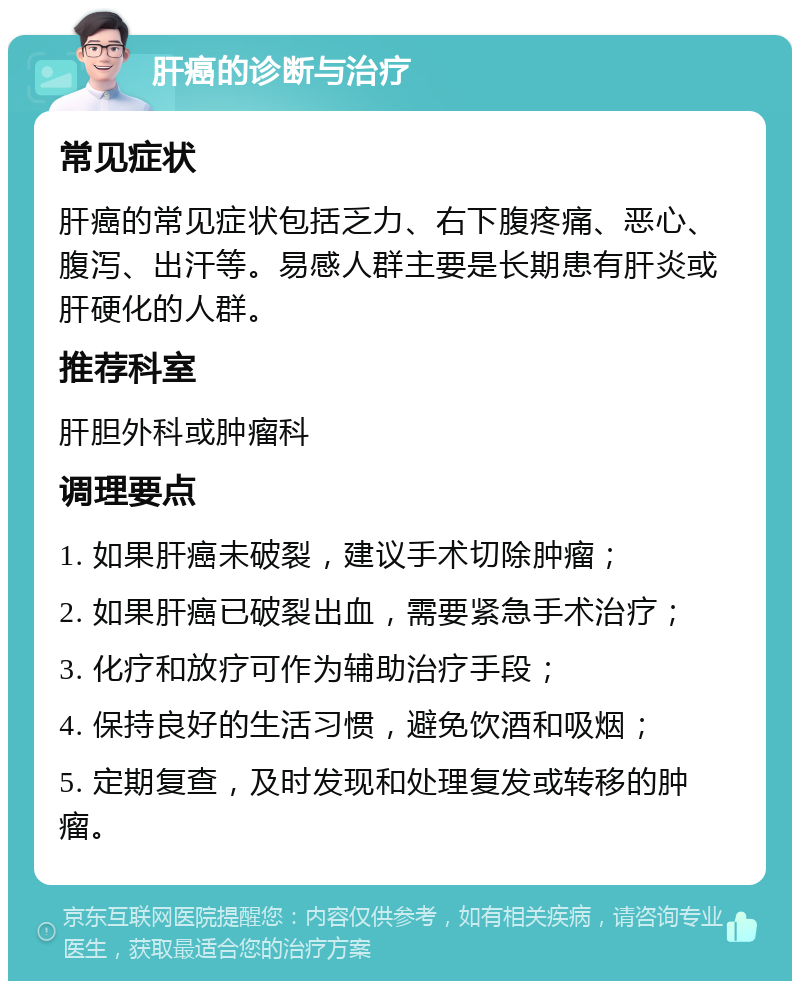 肝癌的诊断与治疗 常见症状 肝癌的常见症状包括乏力、右下腹疼痛、恶心、腹泻、出汗等。易感人群主要是长期患有肝炎或肝硬化的人群。 推荐科室 肝胆外科或肿瘤科 调理要点 1. 如果肝癌未破裂，建议手术切除肿瘤； 2. 如果肝癌已破裂出血，需要紧急手术治疗； 3. 化疗和放疗可作为辅助治疗手段； 4. 保持良好的生活习惯，避免饮酒和吸烟； 5. 定期复查，及时发现和处理复发或转移的肿瘤。