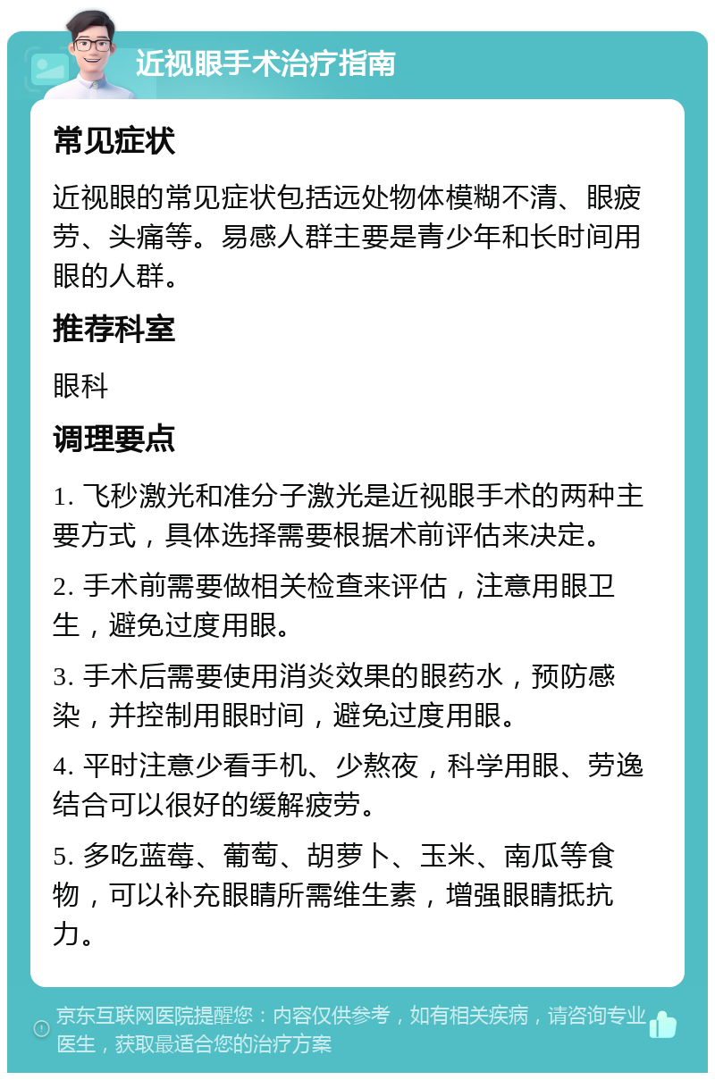 近视眼手术治疗指南 常见症状 近视眼的常见症状包括远处物体模糊不清、眼疲劳、头痛等。易感人群主要是青少年和长时间用眼的人群。 推荐科室 眼科 调理要点 1. 飞秒激光和准分子激光是近视眼手术的两种主要方式，具体选择需要根据术前评估来决定。 2. 手术前需要做相关检查来评估，注意用眼卫生，避免过度用眼。 3. 手术后需要使用消炎效果的眼药水，预防感染，并控制用眼时间，避免过度用眼。 4. 平时注意少看手机、少熬夜，科学用眼、劳逸结合可以很好的缓解疲劳。 5. 多吃蓝莓、葡萄、胡萝卜、玉米、南瓜等食物，可以补充眼睛所需维生素，增强眼睛抵抗力。