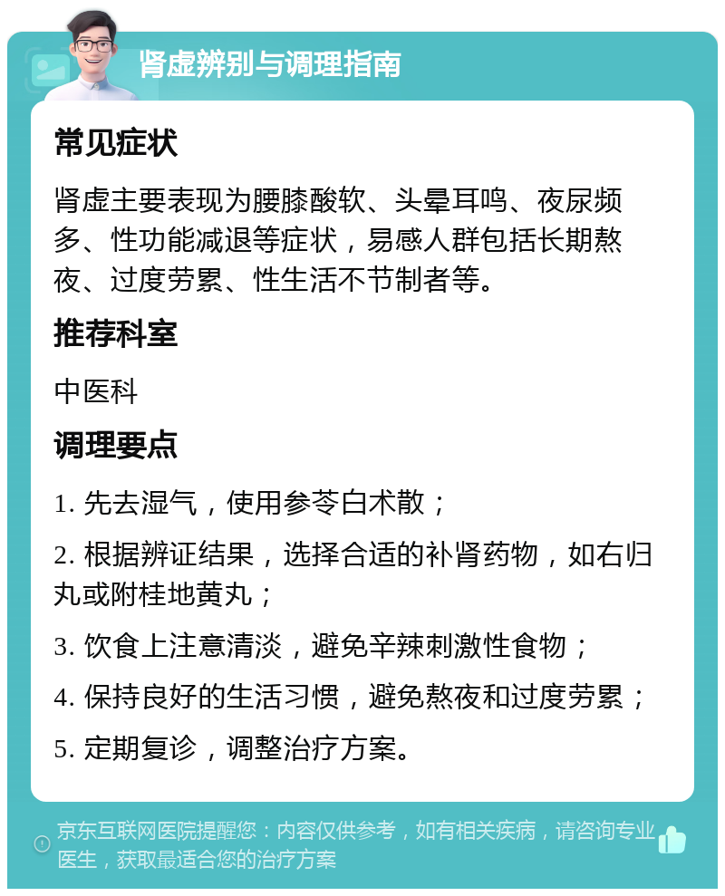 肾虚辨别与调理指南 常见症状 肾虚主要表现为腰膝酸软、头晕耳鸣、夜尿频多、性功能减退等症状，易感人群包括长期熬夜、过度劳累、性生活不节制者等。 推荐科室 中医科 调理要点 1. 先去湿气，使用参苓白术散； 2. 根据辨证结果，选择合适的补肾药物，如右归丸或附桂地黄丸； 3. 饮食上注意清淡，避免辛辣刺激性食物； 4. 保持良好的生活习惯，避免熬夜和过度劳累； 5. 定期复诊，调整治疗方案。