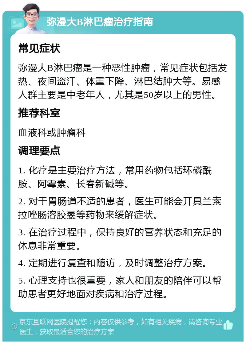 弥漫大B淋巴瘤治疗指南 常见症状 弥漫大B淋巴瘤是一种恶性肿瘤，常见症状包括发热、夜间盗汗、体重下降、淋巴结肿大等。易感人群主要是中老年人，尤其是50岁以上的男性。 推荐科室 血液科或肿瘤科 调理要点 1. 化疗是主要治疗方法，常用药物包括环磷酰胺、阿霉素、长春新碱等。 2. 对于胃肠道不适的患者，医生可能会开具兰索拉唑肠溶胶囊等药物来缓解症状。 3. 在治疗过程中，保持良好的营养状态和充足的休息非常重要。 4. 定期进行复查和随访，及时调整治疗方案。 5. 心理支持也很重要，家人和朋友的陪伴可以帮助患者更好地面对疾病和治疗过程。