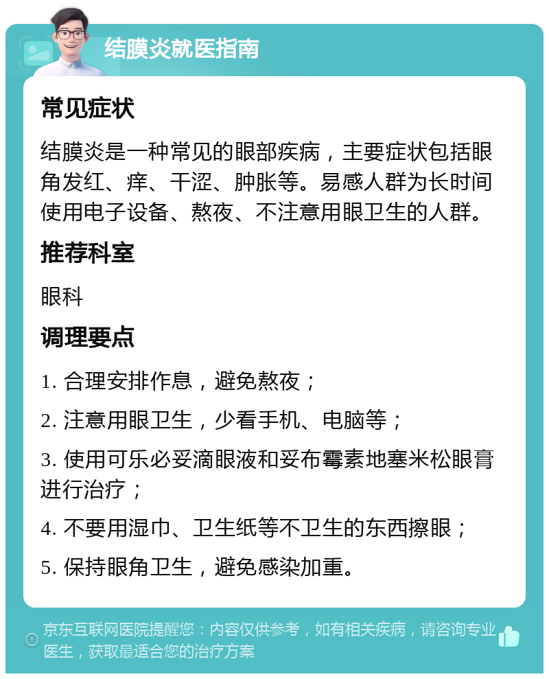 结膜炎就医指南 常见症状 结膜炎是一种常见的眼部疾病，主要症状包括眼角发红、痒、干涩、肿胀等。易感人群为长时间使用电子设备、熬夜、不注意用眼卫生的人群。 推荐科室 眼科 调理要点 1. 合理安排作息，避免熬夜； 2. 注意用眼卫生，少看手机、电脑等； 3. 使用可乐必妥滴眼液和妥布霉素地塞米松眼膏进行治疗； 4. 不要用湿巾、卫生纸等不卫生的东西擦眼； 5. 保持眼角卫生，避免感染加重。