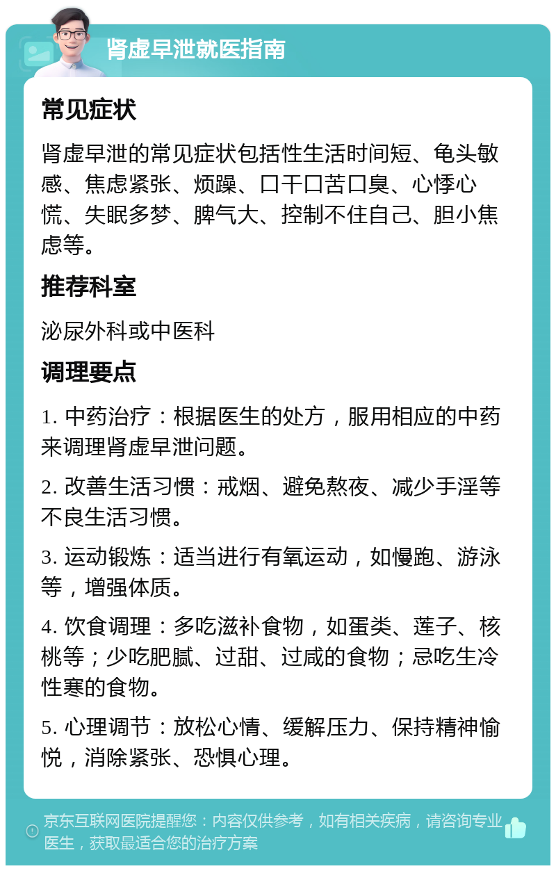 肾虚早泄就医指南 常见症状 肾虚早泄的常见症状包括性生活时间短、龟头敏感、焦虑紧张、烦躁、口干口苦口臭、心悸心慌、失眠多梦、脾气大、控制不住自己、胆小焦虑等。 推荐科室 泌尿外科或中医科 调理要点 1. 中药治疗：根据医生的处方，服用相应的中药来调理肾虚早泄问题。 2. 改善生活习惯：戒烟、避免熬夜、减少手淫等不良生活习惯。 3. 运动锻炼：适当进行有氧运动，如慢跑、游泳等，增强体质。 4. 饮食调理：多吃滋补食物，如蛋类、莲子、核桃等；少吃肥腻、过甜、过咸的食物；忌吃生冷性寒的食物。 5. 心理调节：放松心情、缓解压力、保持精神愉悦，消除紧张、恐惧心理。