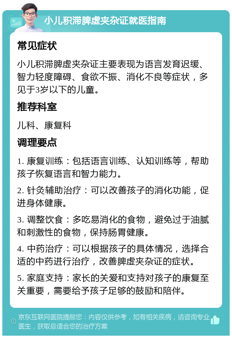 小儿积滞脾虚夹杂证就医指南 常见症状 小儿积滞脾虚夹杂证主要表现为语言发育迟缓、智力轻度障碍、食欲不振、消化不良等症状，多见于3岁以下的儿童。 推荐科室 儿科、康复科 调理要点 1. 康复训练：包括语言训练、认知训练等，帮助孩子恢复语言和智力能力。 2. 针灸辅助治疗：可以改善孩子的消化功能，促进身体健康。 3. 调整饮食：多吃易消化的食物，避免过于油腻和刺激性的食物，保持肠胃健康。 4. 中药治疗：可以根据孩子的具体情况，选择合适的中药进行治疗，改善脾虚夹杂证的症状。 5. 家庭支持：家长的关爱和支持对孩子的康复至关重要，需要给予孩子足够的鼓励和陪伴。