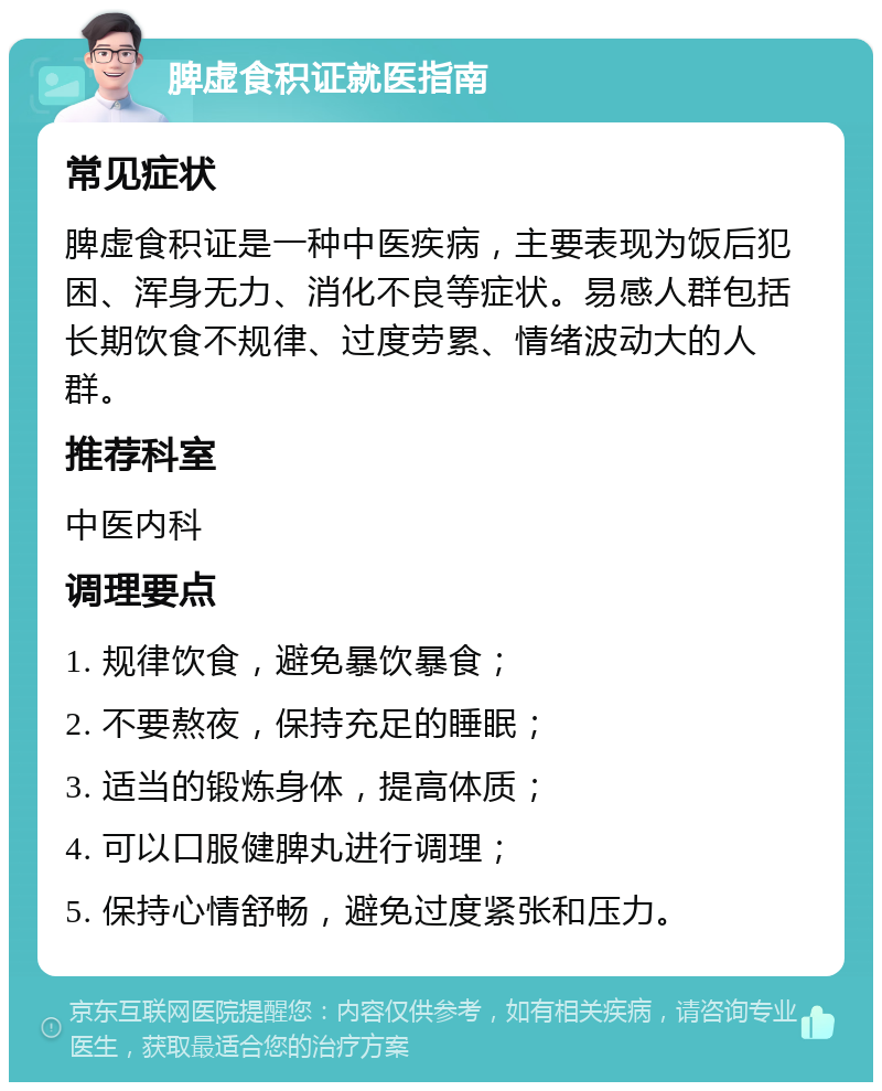 脾虚食积证就医指南 常见症状 脾虚食积证是一种中医疾病，主要表现为饭后犯困、浑身无力、消化不良等症状。易感人群包括长期饮食不规律、过度劳累、情绪波动大的人群。 推荐科室 中医内科 调理要点 1. 规律饮食，避免暴饮暴食； 2. 不要熬夜，保持充足的睡眠； 3. 适当的锻炼身体，提高体质； 4. 可以口服健脾丸进行调理； 5. 保持心情舒畅，避免过度紧张和压力。