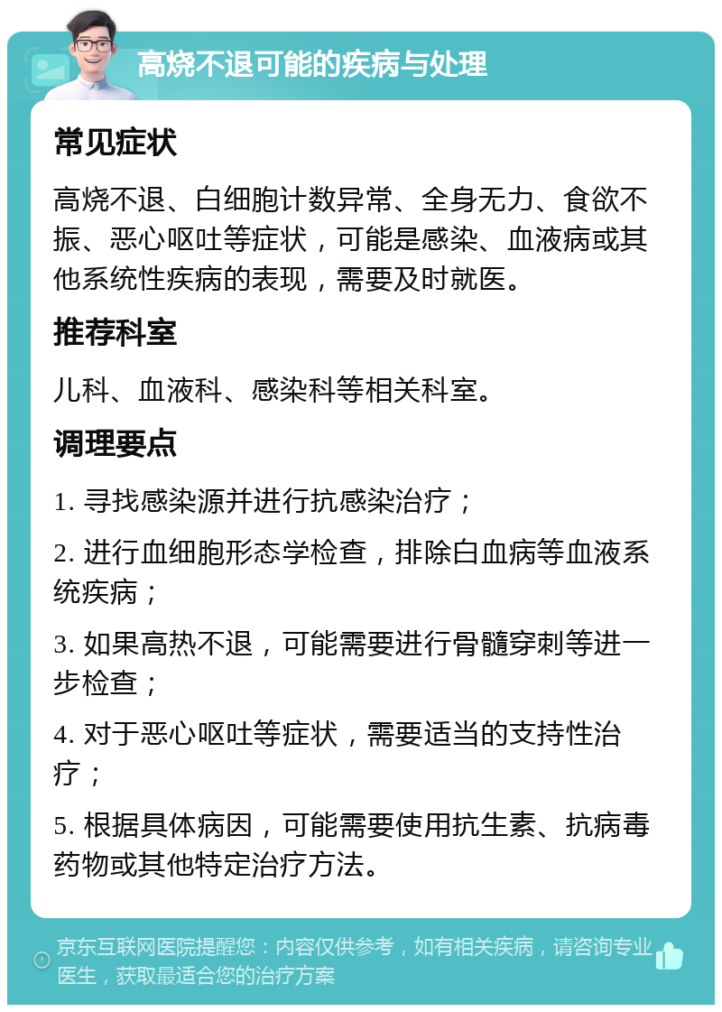 高烧不退可能的疾病与处理 常见症状 高烧不退、白细胞计数异常、全身无力、食欲不振、恶心呕吐等症状，可能是感染、血液病或其他系统性疾病的表现，需要及时就医。 推荐科室 儿科、血液科、感染科等相关科室。 调理要点 1. 寻找感染源并进行抗感染治疗； 2. 进行血细胞形态学检查，排除白血病等血液系统疾病； 3. 如果高热不退，可能需要进行骨髓穿刺等进一步检查； 4. 对于恶心呕吐等症状，需要适当的支持性治疗； 5. 根据具体病因，可能需要使用抗生素、抗病毒药物或其他特定治疗方法。