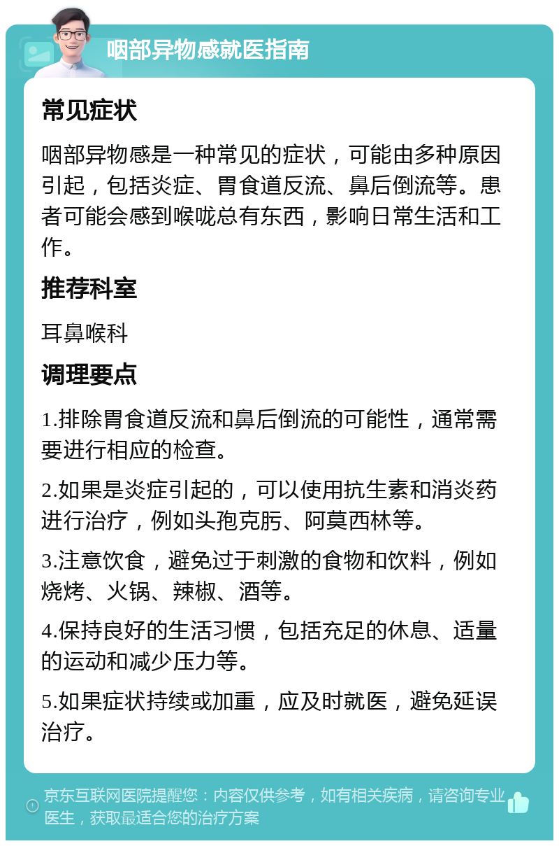 咽部异物感就医指南 常见症状 咽部异物感是一种常见的症状，可能由多种原因引起，包括炎症、胃食道反流、鼻后倒流等。患者可能会感到喉咙总有东西，影响日常生活和工作。 推荐科室 耳鼻喉科 调理要点 1.排除胃食道反流和鼻后倒流的可能性，通常需要进行相应的检查。 2.如果是炎症引起的，可以使用抗生素和消炎药进行治疗，例如头孢克肟、阿莫西林等。 3.注意饮食，避免过于刺激的食物和饮料，例如烧烤、火锅、辣椒、酒等。 4.保持良好的生活习惯，包括充足的休息、适量的运动和减少压力等。 5.如果症状持续或加重，应及时就医，避免延误治疗。