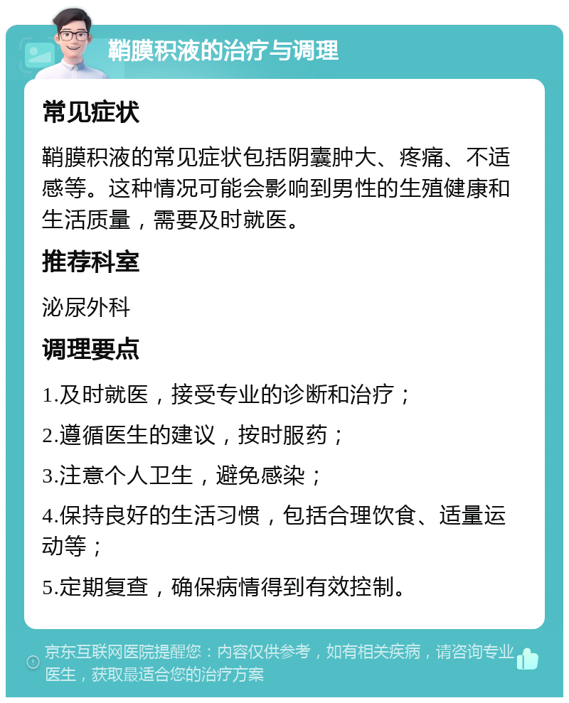 鞘膜积液的治疗与调理 常见症状 鞘膜积液的常见症状包括阴囊肿大、疼痛、不适感等。这种情况可能会影响到男性的生殖健康和生活质量，需要及时就医。 推荐科室 泌尿外科 调理要点 1.及时就医，接受专业的诊断和治疗； 2.遵循医生的建议，按时服药； 3.注意个人卫生，避免感染； 4.保持良好的生活习惯，包括合理饮食、适量运动等； 5.定期复查，确保病情得到有效控制。