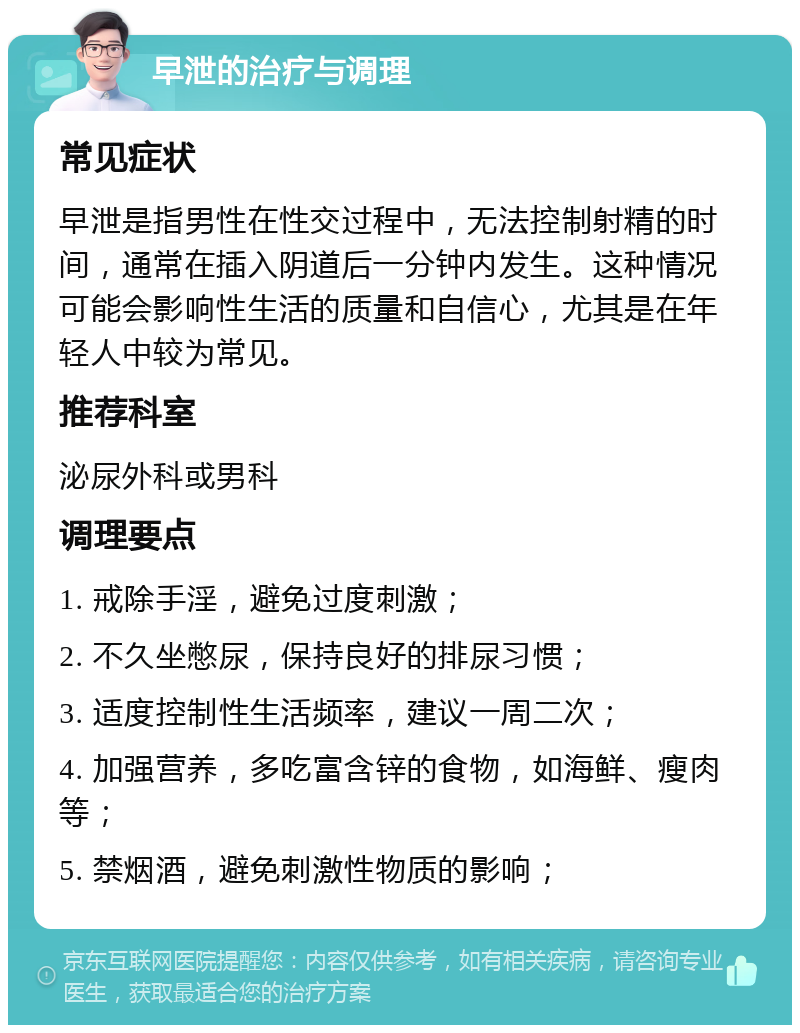 早泄的治疗与调理 常见症状 早泄是指男性在性交过程中，无法控制射精的时间，通常在插入阴道后一分钟内发生。这种情况可能会影响性生活的质量和自信心，尤其是在年轻人中较为常见。 推荐科室 泌尿外科或男科 调理要点 1. 戒除手淫，避免过度刺激； 2. 不久坐憋尿，保持良好的排尿习惯； 3. 适度控制性生活频率，建议一周二次； 4. 加强营养，多吃富含锌的食物，如海鲜、瘦肉等； 5. 禁烟酒，避免刺激性物质的影响；