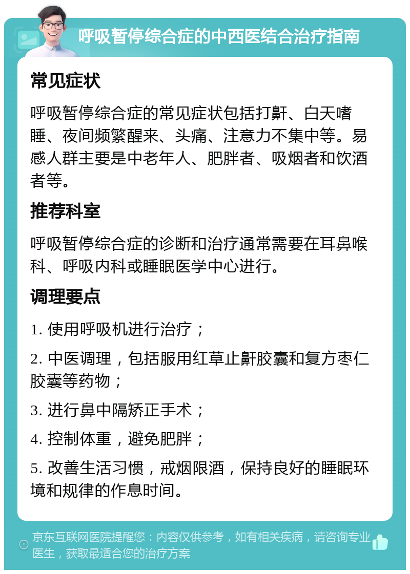 呼吸暂停综合症的中西医结合治疗指南 常见症状 呼吸暂停综合症的常见症状包括打鼾、白天嗜睡、夜间频繁醒来、头痛、注意力不集中等。易感人群主要是中老年人、肥胖者、吸烟者和饮酒者等。 推荐科室 呼吸暂停综合症的诊断和治疗通常需要在耳鼻喉科、呼吸内科或睡眠医学中心进行。 调理要点 1. 使用呼吸机进行治疗； 2. 中医调理，包括服用红草止鼾胶囊和复方枣仁胶囊等药物； 3. 进行鼻中隔矫正手术； 4. 控制体重，避免肥胖； 5. 改善生活习惯，戒烟限酒，保持良好的睡眠环境和规律的作息时间。