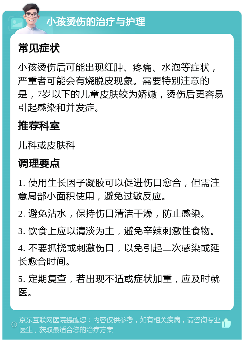 小孩烫伤的治疗与护理 常见症状 小孩烫伤后可能出现红肿、疼痛、水泡等症状，严重者可能会有烧脱皮现象。需要特别注意的是，7岁以下的儿童皮肤较为娇嫩，烫伤后更容易引起感染和并发症。 推荐科室 儿科或皮肤科 调理要点 1. 使用生长因子凝胶可以促进伤口愈合，但需注意局部小面积使用，避免过敏反应。 2. 避免沾水，保持伤口清洁干燥，防止感染。 3. 饮食上应以清淡为主，避免辛辣刺激性食物。 4. 不要抓挠或刺激伤口，以免引起二次感染或延长愈合时间。 5. 定期复查，若出现不适或症状加重，应及时就医。