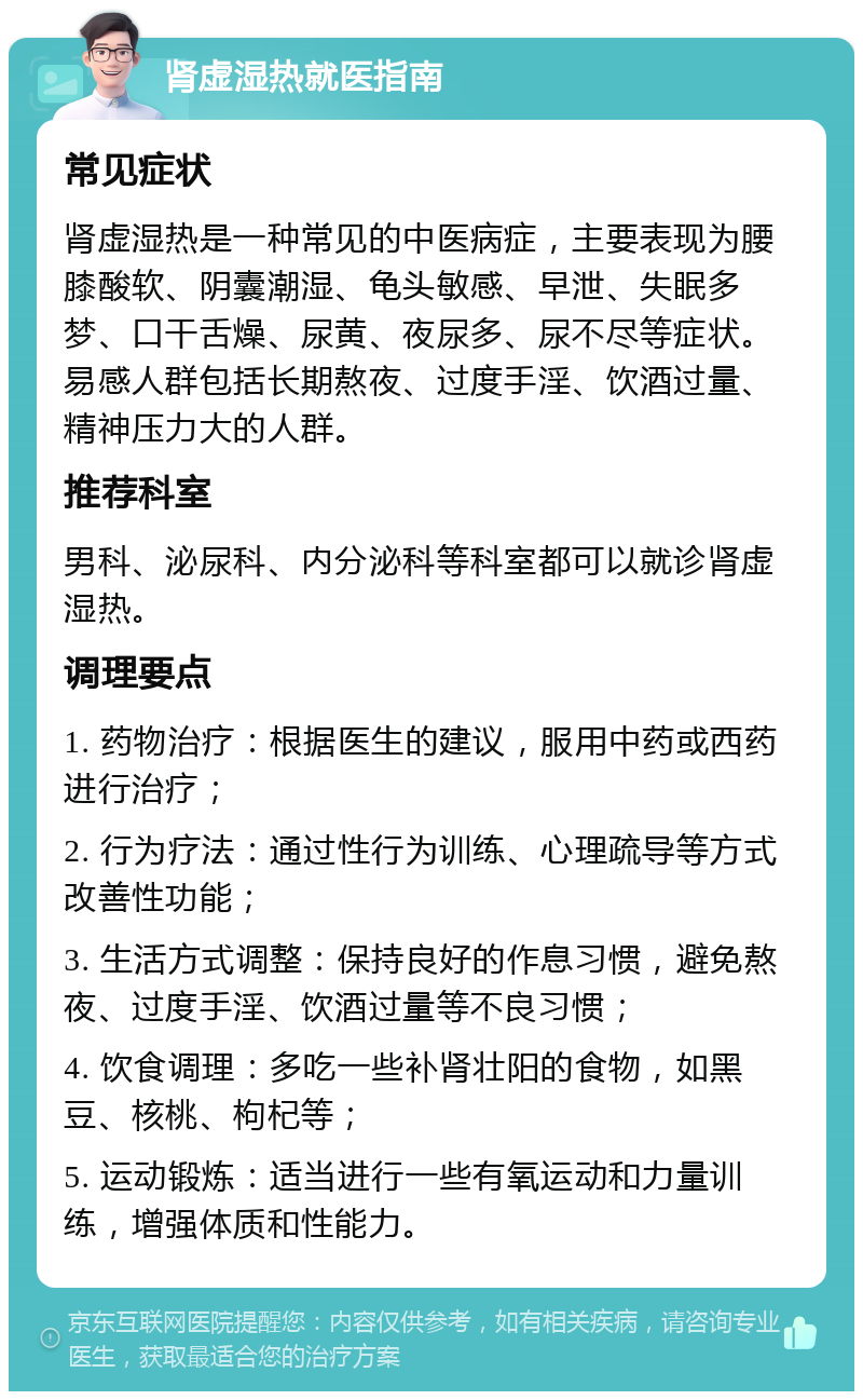 肾虚湿热就医指南 常见症状 肾虚湿热是一种常见的中医病症，主要表现为腰膝酸软、阴囊潮湿、龟头敏感、早泄、失眠多梦、口干舌燥、尿黄、夜尿多、尿不尽等症状。易感人群包括长期熬夜、过度手淫、饮酒过量、精神压力大的人群。 推荐科室 男科、泌尿科、内分泌科等科室都可以就诊肾虚湿热。 调理要点 1. 药物治疗：根据医生的建议，服用中药或西药进行治疗； 2. 行为疗法：通过性行为训练、心理疏导等方式改善性功能； 3. 生活方式调整：保持良好的作息习惯，避免熬夜、过度手淫、饮酒过量等不良习惯； 4. 饮食调理：多吃一些补肾壮阳的食物，如黑豆、核桃、枸杞等； 5. 运动锻炼：适当进行一些有氧运动和力量训练，增强体质和性能力。