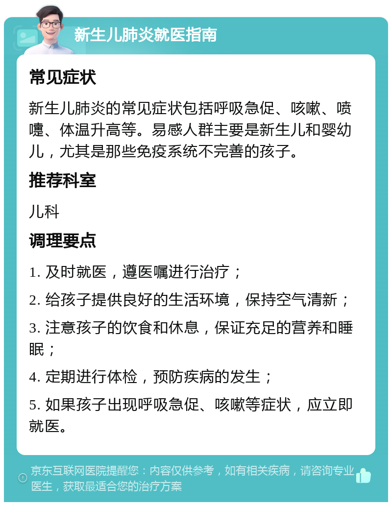 新生儿肺炎就医指南 常见症状 新生儿肺炎的常见症状包括呼吸急促、咳嗽、喷嚏、体温升高等。易感人群主要是新生儿和婴幼儿，尤其是那些免疫系统不完善的孩子。 推荐科室 儿科 调理要点 1. 及时就医，遵医嘱进行治疗； 2. 给孩子提供良好的生活环境，保持空气清新； 3. 注意孩子的饮食和休息，保证充足的营养和睡眠； 4. 定期进行体检，预防疾病的发生； 5. 如果孩子出现呼吸急促、咳嗽等症状，应立即就医。