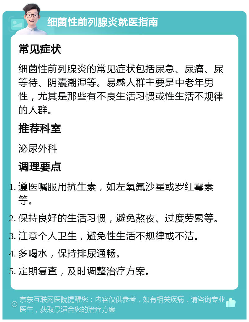 细菌性前列腺炎就医指南 常见症状 细菌性前列腺炎的常见症状包括尿急、尿痛、尿等待、阴囊潮湿等。易感人群主要是中老年男性，尤其是那些有不良生活习惯或性生活不规律的人群。 推荐科室 泌尿外科 调理要点 遵医嘱服用抗生素，如左氧氟沙星或罗红霉素等。 保持良好的生活习惯，避免熬夜、过度劳累等。 注意个人卫生，避免性生活不规律或不洁。 多喝水，保持排尿通畅。 定期复查，及时调整治疗方案。