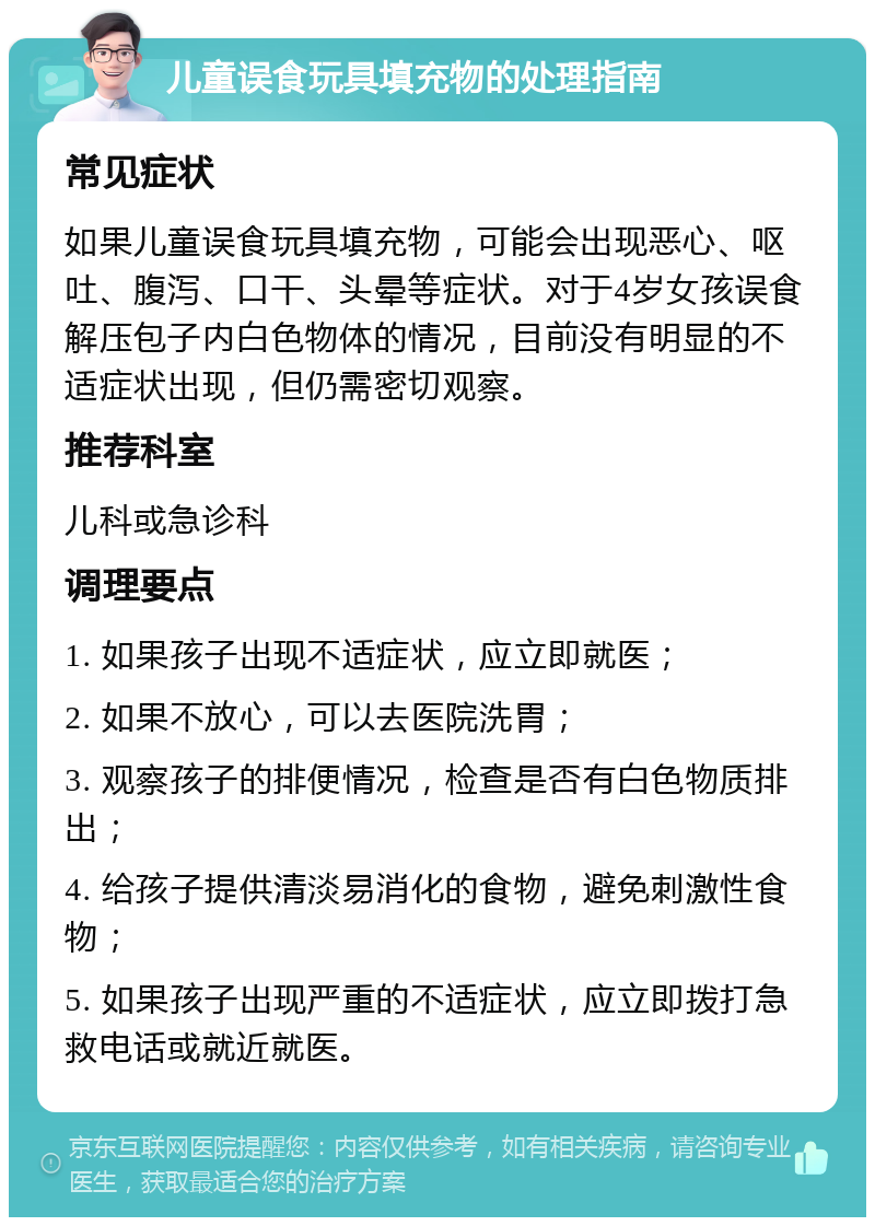 儿童误食玩具填充物的处理指南 常见症状 如果儿童误食玩具填充物，可能会出现恶心、呕吐、腹泻、口干、头晕等症状。对于4岁女孩误食解压包子内白色物体的情况，目前没有明显的不适症状出现，但仍需密切观察。 推荐科室 儿科或急诊科 调理要点 1. 如果孩子出现不适症状，应立即就医； 2. 如果不放心，可以去医院洗胃； 3. 观察孩子的排便情况，检查是否有白色物质排出； 4. 给孩子提供清淡易消化的食物，避免刺激性食物； 5. 如果孩子出现严重的不适症状，应立即拨打急救电话或就近就医。