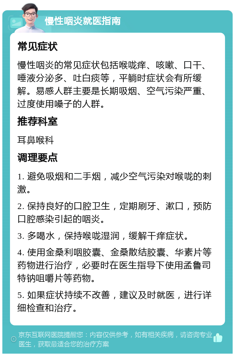 慢性咽炎就医指南 常见症状 慢性咽炎的常见症状包括喉咙痒、咳嗽、口干、唾液分泌多、吐白痰等，平躺时症状会有所缓解。易感人群主要是长期吸烟、空气污染严重、过度使用嗓子的人群。 推荐科室 耳鼻喉科 调理要点 1. 避免吸烟和二手烟，减少空气污染对喉咙的刺激。 2. 保持良好的口腔卫生，定期刷牙、漱口，预防口腔感染引起的咽炎。 3. 多喝水，保持喉咙湿润，缓解干痒症状。 4. 使用金桑利咽胶囊、金桑散结胶囊、华素片等药物进行治疗，必要时在医生指导下使用孟鲁司特钠咀嚼片等药物。 5. 如果症状持续不改善，建议及时就医，进行详细检查和治疗。