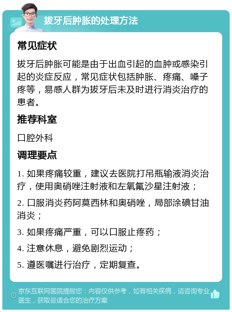 拔牙后肿胀的处理方法 常见症状 拔牙后肿胀可能是由于出血引起的血肿或感染引起的炎症反应，常见症状包括肿胀、疼痛、嗓子疼等，易感人群为拔牙后未及时进行消炎治疗的患者。 推荐科室 口腔外科 调理要点 1. 如果疼痛较重，建议去医院打吊瓶输液消炎治疗，使用奥硝唑注射液和左氧氟沙星注射液； 2. 口服消炎药阿莫西林和奥硝唑，局部涂碘甘油消炎； 3. 如果疼痛严重，可以口服止疼药； 4. 注意休息，避免剧烈运动； 5. 遵医嘱进行治疗，定期复查。