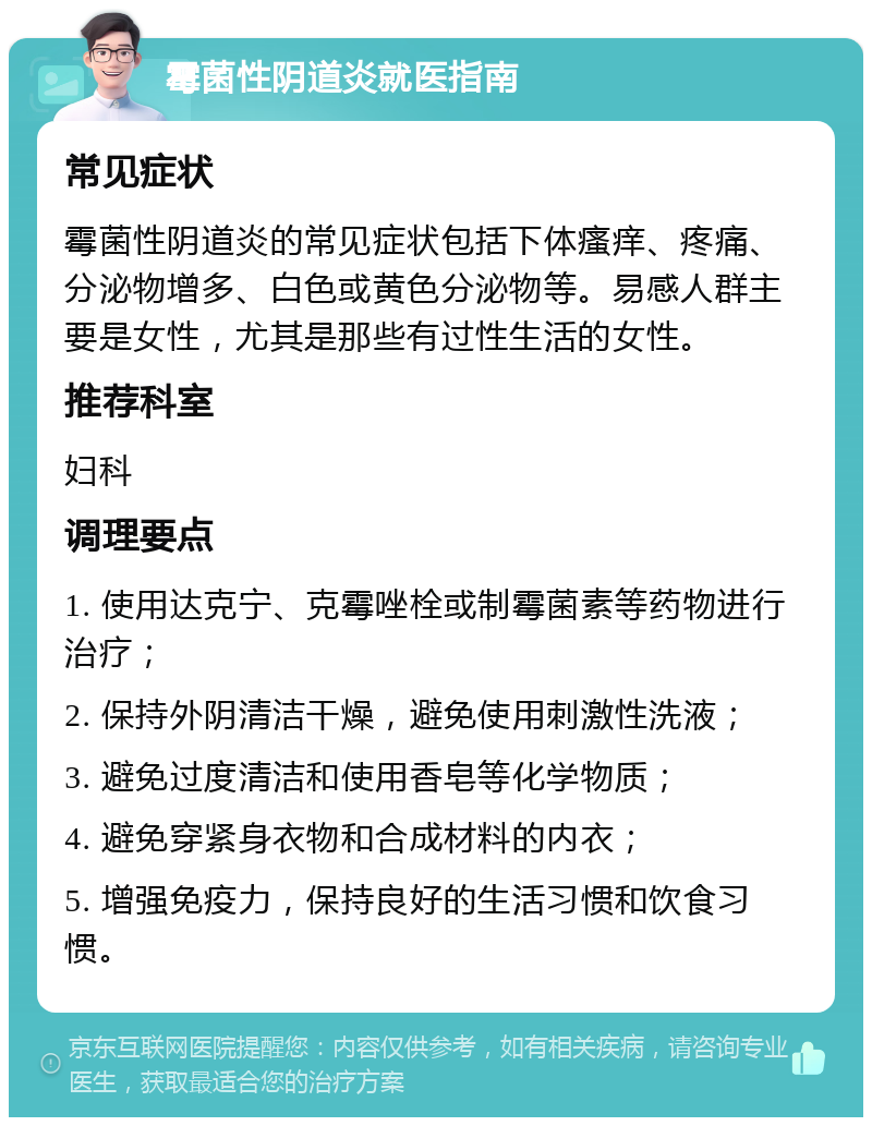 霉菌性阴道炎就医指南 常见症状 霉菌性阴道炎的常见症状包括下体瘙痒、疼痛、分泌物增多、白色或黄色分泌物等。易感人群主要是女性，尤其是那些有过性生活的女性。 推荐科室 妇科 调理要点 1. 使用达克宁、克霉唑栓或制霉菌素等药物进行治疗； 2. 保持外阴清洁干燥，避免使用刺激性洗液； 3. 避免过度清洁和使用香皂等化学物质； 4. 避免穿紧身衣物和合成材料的内衣； 5. 增强免疫力，保持良好的生活习惯和饮食习惯。