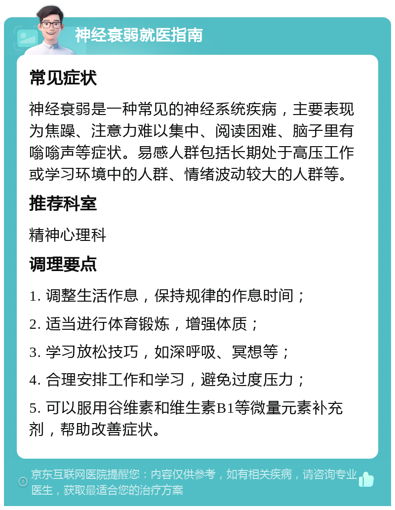 神经衰弱就医指南 常见症状 神经衰弱是一种常见的神经系统疾病，主要表现为焦躁、注意力难以集中、阅读困难、脑子里有嗡嗡声等症状。易感人群包括长期处于高压工作或学习环境中的人群、情绪波动较大的人群等。 推荐科室 精神心理科 调理要点 1. 调整生活作息，保持规律的作息时间； 2. 适当进行体育锻炼，增强体质； 3. 学习放松技巧，如深呼吸、冥想等； 4. 合理安排工作和学习，避免过度压力； 5. 可以服用谷维素和维生素B1等微量元素补充剂，帮助改善症状。