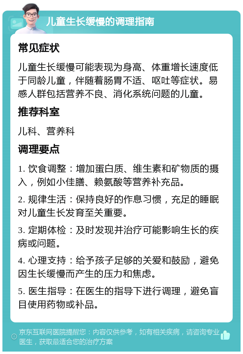 儿童生长缓慢的调理指南 常见症状 儿童生长缓慢可能表现为身高、体重增长速度低于同龄儿童，伴随着肠胃不适、呕吐等症状。易感人群包括营养不良、消化系统问题的儿童。 推荐科室 儿科、营养科 调理要点 1. 饮食调整：增加蛋白质、维生素和矿物质的摄入，例如小佳膳、赖氨酸等营养补充品。 2. 规律生活：保持良好的作息习惯，充足的睡眠对儿童生长发育至关重要。 3. 定期体检：及时发现并治疗可能影响生长的疾病或问题。 4. 心理支持：给予孩子足够的关爱和鼓励，避免因生长缓慢而产生的压力和焦虑。 5. 医生指导：在医生的指导下进行调理，避免盲目使用药物或补品。