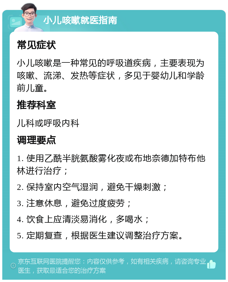 小儿咳嗽就医指南 常见症状 小儿咳嗽是一种常见的呼吸道疾病，主要表现为咳嗽、流涕、发热等症状，多见于婴幼儿和学龄前儿童。 推荐科室 儿科或呼吸内科 调理要点 1. 使用乙酰半胱氨酸雾化夜或布地奈德加特布他林进行治疗； 2. 保持室内空气湿润，避免干燥刺激； 3. 注意休息，避免过度疲劳； 4. 饮食上应清淡易消化，多喝水； 5. 定期复查，根据医生建议调整治疗方案。