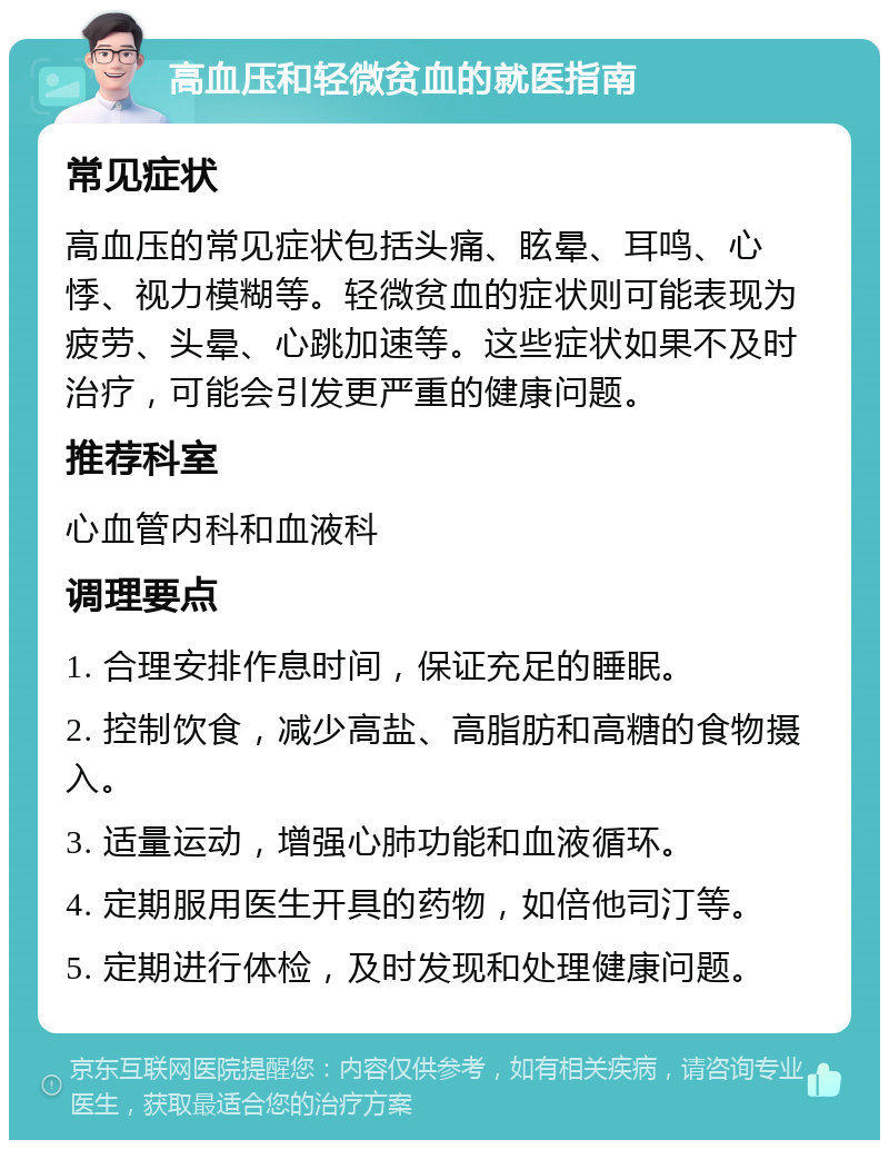 高血压和轻微贫血的就医指南 常见症状 高血压的常见症状包括头痛、眩晕、耳鸣、心悸、视力模糊等。轻微贫血的症状则可能表现为疲劳、头晕、心跳加速等。这些症状如果不及时治疗，可能会引发更严重的健康问题。 推荐科室 心血管内科和血液科 调理要点 1. 合理安排作息时间，保证充足的睡眠。 2. 控制饮食，减少高盐、高脂肪和高糖的食物摄入。 3. 适量运动，增强心肺功能和血液循环。 4. 定期服用医生开具的药物，如倍他司汀等。 5. 定期进行体检，及时发现和处理健康问题。