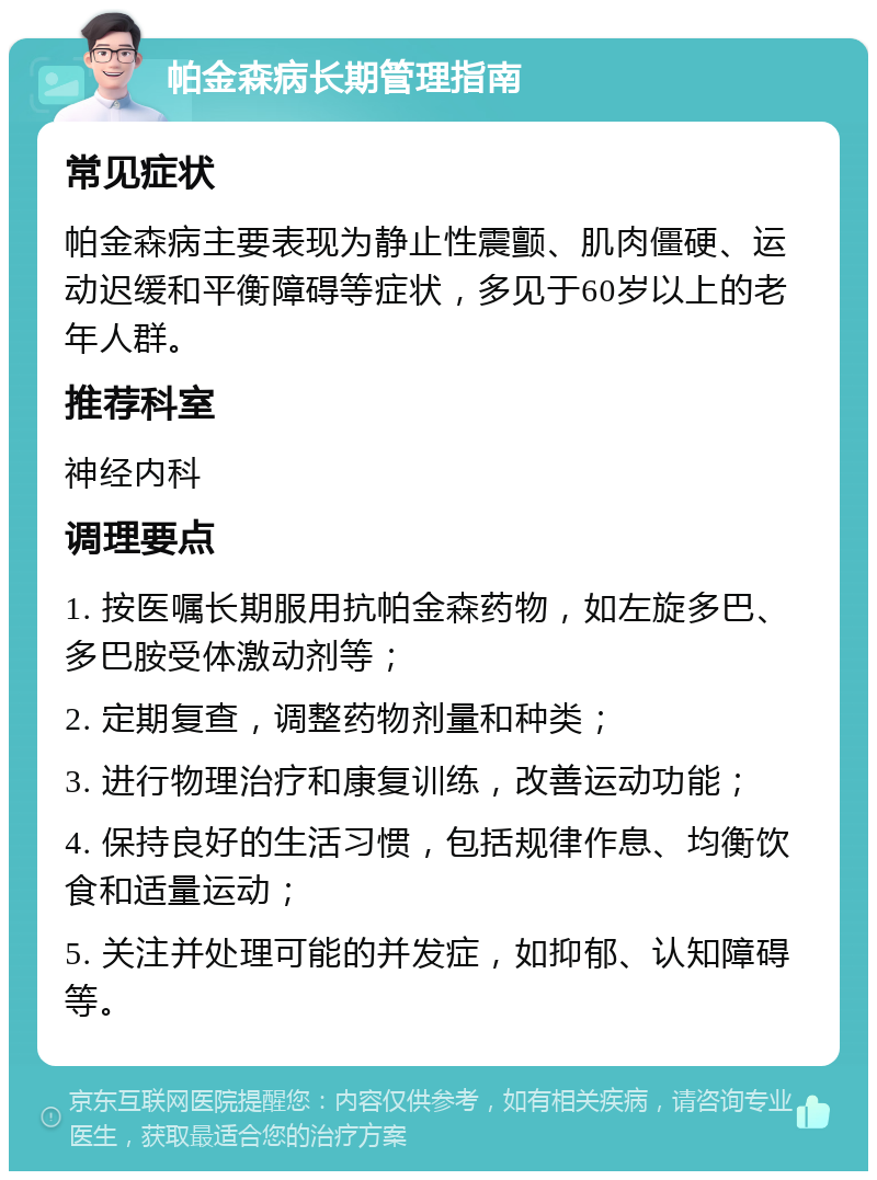 帕金森病长期管理指南 常见症状 帕金森病主要表现为静止性震颤、肌肉僵硬、运动迟缓和平衡障碍等症状，多见于60岁以上的老年人群。 推荐科室 神经内科 调理要点 1. 按医嘱长期服用抗帕金森药物，如左旋多巴、多巴胺受体激动剂等； 2. 定期复查，调整药物剂量和种类； 3. 进行物理治疗和康复训练，改善运动功能； 4. 保持良好的生活习惯，包括规律作息、均衡饮食和适量运动； 5. 关注并处理可能的并发症，如抑郁、认知障碍等。