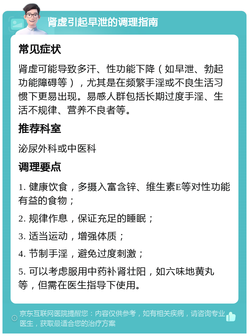 肾虚引起早泄的调理指南 常见症状 肾虚可能导致多汗、性功能下降（如早泄、勃起功能障碍等），尤其是在频繁手淫或不良生活习惯下更易出现。易感人群包括长期过度手淫、生活不规律、营养不良者等。 推荐科室 泌尿外科或中医科 调理要点 1. 健康饮食，多摄入富含锌、维生素E等对性功能有益的食物； 2. 规律作息，保证充足的睡眠； 3. 适当运动，增强体质； 4. 节制手淫，避免过度刺激； 5. 可以考虑服用中药补肾壮阳，如六味地黄丸等，但需在医生指导下使用。