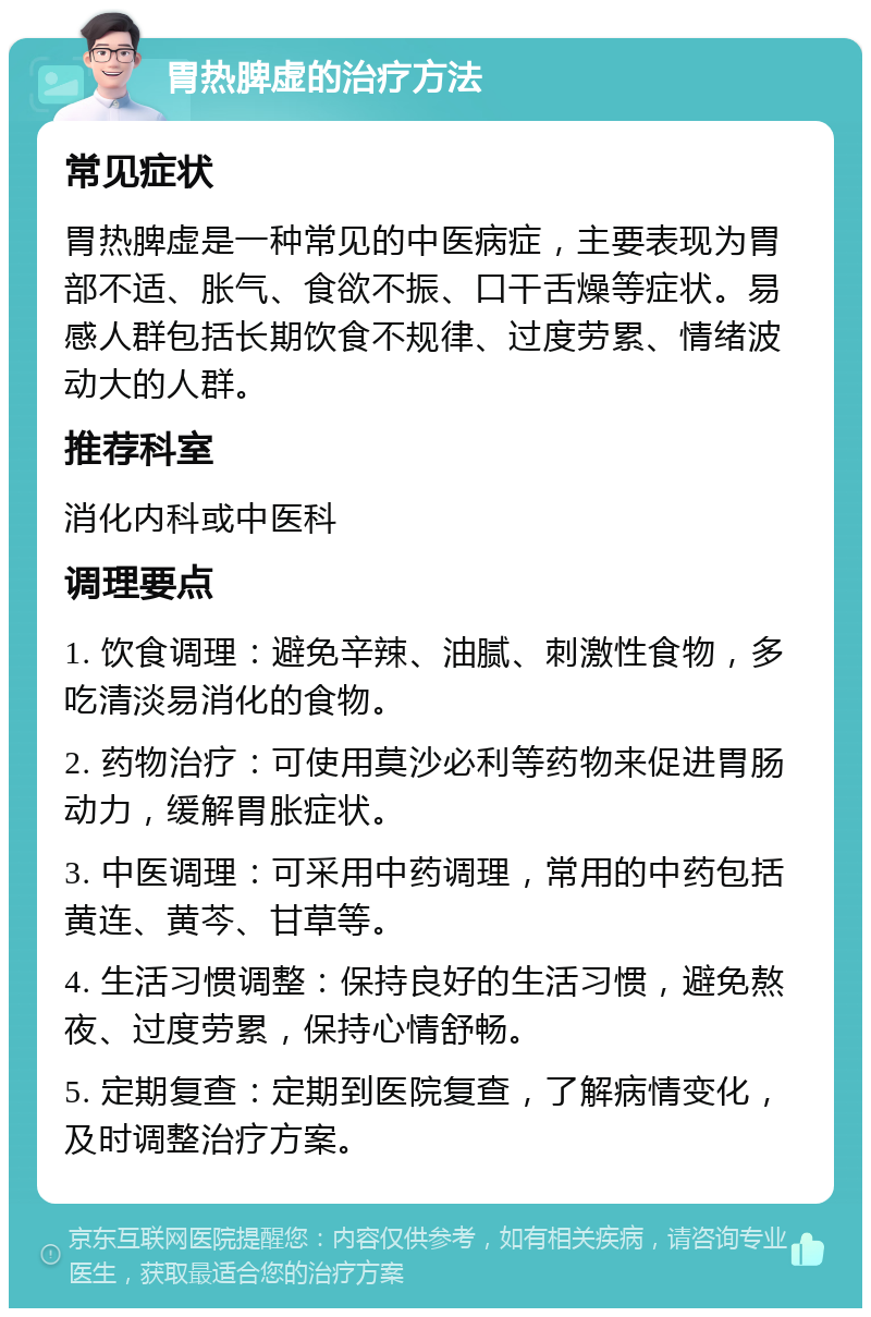 胃热脾虚的治疗方法 常见症状 胃热脾虚是一种常见的中医病症，主要表现为胃部不适、胀气、食欲不振、口干舌燥等症状。易感人群包括长期饮食不规律、过度劳累、情绪波动大的人群。 推荐科室 消化内科或中医科 调理要点 1. 饮食调理：避免辛辣、油腻、刺激性食物，多吃清淡易消化的食物。 2. 药物治疗：可使用莫沙必利等药物来促进胃肠动力，缓解胃胀症状。 3. 中医调理：可采用中药调理，常用的中药包括黄连、黄芩、甘草等。 4. 生活习惯调整：保持良好的生活习惯，避免熬夜、过度劳累，保持心情舒畅。 5. 定期复查：定期到医院复查，了解病情变化，及时调整治疗方案。