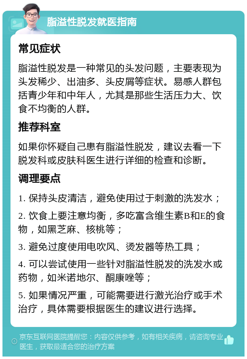 脂溢性脱发就医指南 常见症状 脂溢性脱发是一种常见的头发问题，主要表现为头发稀少、出油多、头皮屑等症状。易感人群包括青少年和中年人，尤其是那些生活压力大、饮食不均衡的人群。 推荐科室 如果你怀疑自己患有脂溢性脱发，建议去看一下脱发科或皮肤科医生进行详细的检查和诊断。 调理要点 1. 保持头皮清洁，避免使用过于刺激的洗发水； 2. 饮食上要注意均衡，多吃富含维生素B和E的食物，如黑芝麻、核桃等； 3. 避免过度使用电吹风、烫发器等热工具； 4. 可以尝试使用一些针对脂溢性脱发的洗发水或药物，如米诺地尔、酮康唑等； 5. 如果情况严重，可能需要进行激光治疗或手术治疗，具体需要根据医生的建议进行选择。