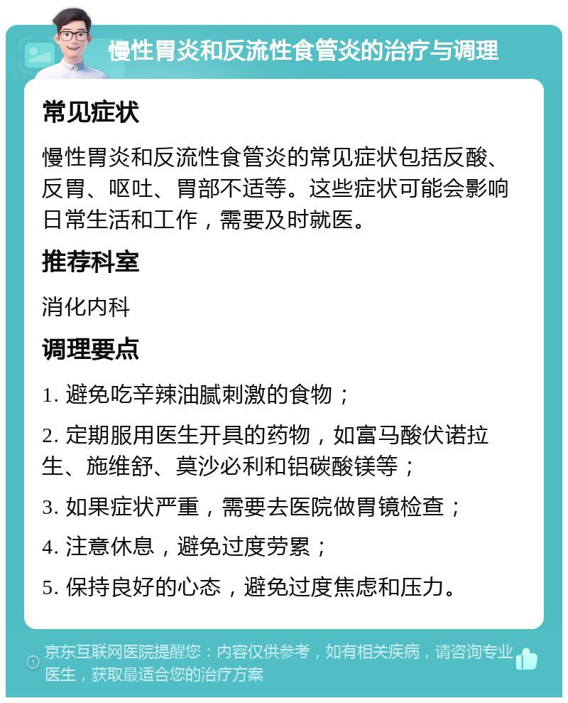 慢性胃炎和反流性食管炎的治疗与调理 常见症状 慢性胃炎和反流性食管炎的常见症状包括反酸、反胃、呕吐、胃部不适等。这些症状可能会影响日常生活和工作，需要及时就医。 推荐科室 消化内科 调理要点 1. 避免吃辛辣油腻刺激的食物； 2. 定期服用医生开具的药物，如富马酸伏诺拉生、施维舒、莫沙必利和铝碳酸镁等； 3. 如果症状严重，需要去医院做胃镜检查； 4. 注意休息，避免过度劳累； 5. 保持良好的心态，避免过度焦虑和压力。