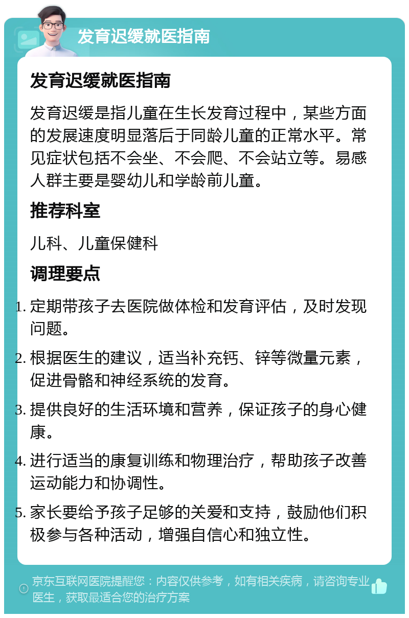 发育迟缓就医指南 发育迟缓就医指南 发育迟缓是指儿童在生长发育过程中，某些方面的发展速度明显落后于同龄儿童的正常水平。常见症状包括不会坐、不会爬、不会站立等。易感人群主要是婴幼儿和学龄前儿童。 推荐科室 儿科、儿童保健科 调理要点 定期带孩子去医院做体检和发育评估，及时发现问题。 根据医生的建议，适当补充钙、锌等微量元素，促进骨骼和神经系统的发育。 提供良好的生活环境和营养，保证孩子的身心健康。 进行适当的康复训练和物理治疗，帮助孩子改善运动能力和协调性。 家长要给予孩子足够的关爱和支持，鼓励他们积极参与各种活动，增强自信心和独立性。