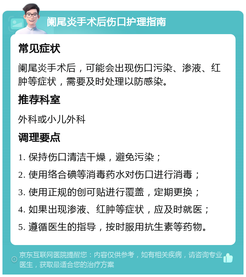 阑尾炎手术后伤口护理指南 常见症状 阑尾炎手术后，可能会出现伤口污染、渗液、红肿等症状，需要及时处理以防感染。 推荐科室 外科或小儿外科 调理要点 1. 保持伤口清洁干燥，避免污染； 2. 使用络合碘等消毒药水对伤口进行消毒； 3. 使用正规的创可贴进行覆盖，定期更换； 4. 如果出现渗液、红肿等症状，应及时就医； 5. 遵循医生的指导，按时服用抗生素等药物。