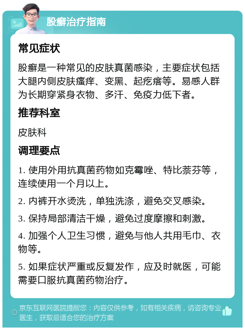 股癣治疗指南 常见症状 股癣是一种常见的皮肤真菌感染，主要症状包括大腿内侧皮肤瘙痒、变黑、起疙瘩等。易感人群为长期穿紧身衣物、多汗、免疫力低下者。 推荐科室 皮肤科 调理要点 1. 使用外用抗真菌药物如克霉唑、特比萘芬等，连续使用一个月以上。 2. 内裤开水烫洗，单独洗涤，避免交叉感染。 3. 保持局部清洁干燥，避免过度摩擦和刺激。 4. 加强个人卫生习惯，避免与他人共用毛巾、衣物等。 5. 如果症状严重或反复发作，应及时就医，可能需要口服抗真菌药物治疗。