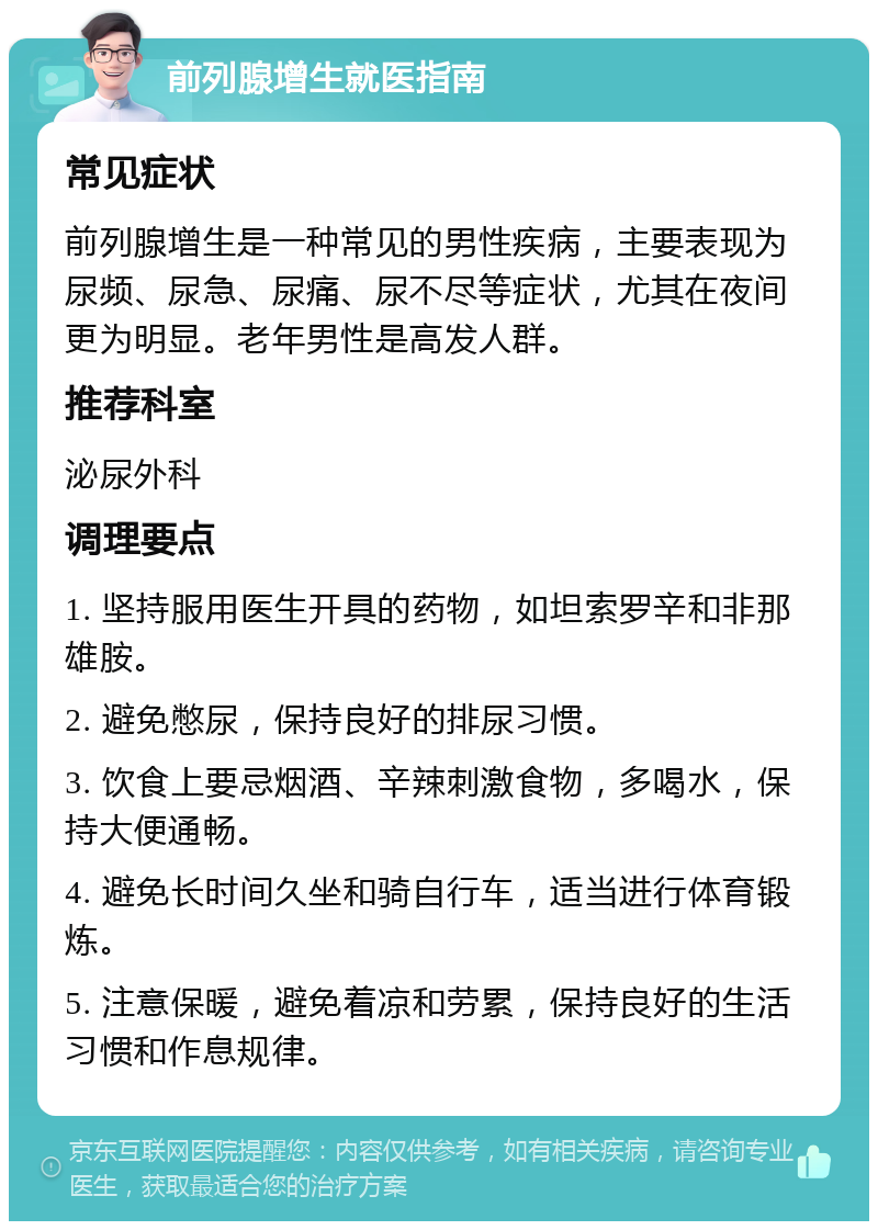 前列腺增生就医指南 常见症状 前列腺增生是一种常见的男性疾病，主要表现为尿频、尿急、尿痛、尿不尽等症状，尤其在夜间更为明显。老年男性是高发人群。 推荐科室 泌尿外科 调理要点 1. 坚持服用医生开具的药物，如坦索罗辛和非那雄胺。 2. 避免憋尿，保持良好的排尿习惯。 3. 饮食上要忌烟酒、辛辣刺激食物，多喝水，保持大便通畅。 4. 避免长时间久坐和骑自行车，适当进行体育锻炼。 5. 注意保暖，避免着凉和劳累，保持良好的生活习惯和作息规律。