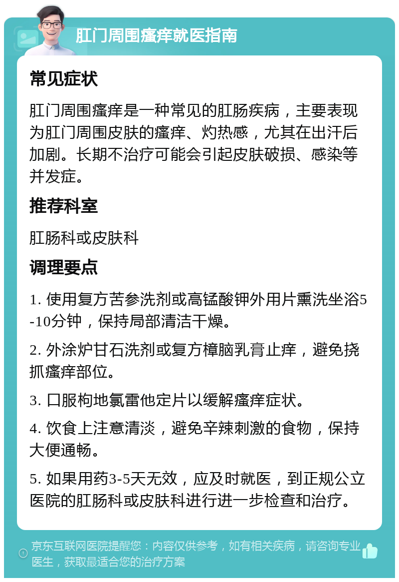 肛门周围瘙痒就医指南 常见症状 肛门周围瘙痒是一种常见的肛肠疾病，主要表现为肛门周围皮肤的瘙痒、灼热感，尤其在出汗后加剧。长期不治疗可能会引起皮肤破损、感染等并发症。 推荐科室 肛肠科或皮肤科 调理要点 1. 使用复方苦参洗剂或高锰酸钾外用片熏洗坐浴5-10分钟，保持局部清洁干燥。 2. 外涂炉甘石洗剂或复方樟脑乳膏止痒，避免挠抓瘙痒部位。 3. 口服枸地氯雷他定片以缓解瘙痒症状。 4. 饮食上注意清淡，避免辛辣刺激的食物，保持大便通畅。 5. 如果用药3-5天无效，应及时就医，到正规公立医院的肛肠科或皮肤科进行进一步检查和治疗。