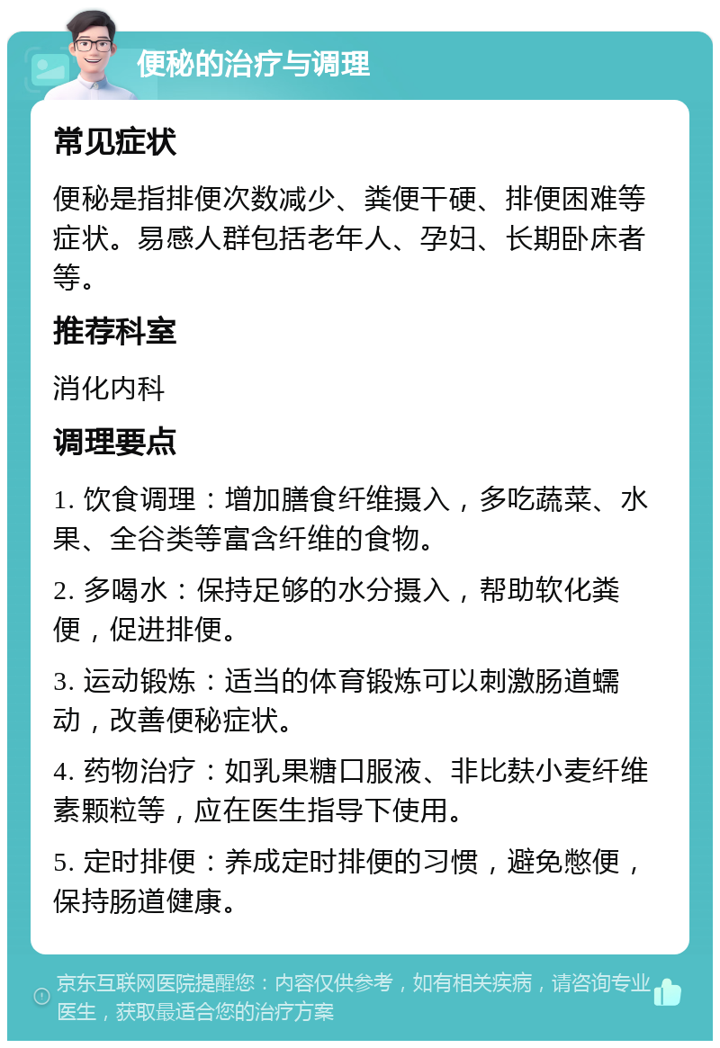 便秘的治疗与调理 常见症状 便秘是指排便次数减少、粪便干硬、排便困难等症状。易感人群包括老年人、孕妇、长期卧床者等。 推荐科室 消化内科 调理要点 1. 饮食调理：增加膳食纤维摄入，多吃蔬菜、水果、全谷类等富含纤维的食物。 2. 多喝水：保持足够的水分摄入，帮助软化粪便，促进排便。 3. 运动锻炼：适当的体育锻炼可以刺激肠道蠕动，改善便秘症状。 4. 药物治疗：如乳果糖口服液、非比麸小麦纤维素颗粒等，应在医生指导下使用。 5. 定时排便：养成定时排便的习惯，避免憋便，保持肠道健康。