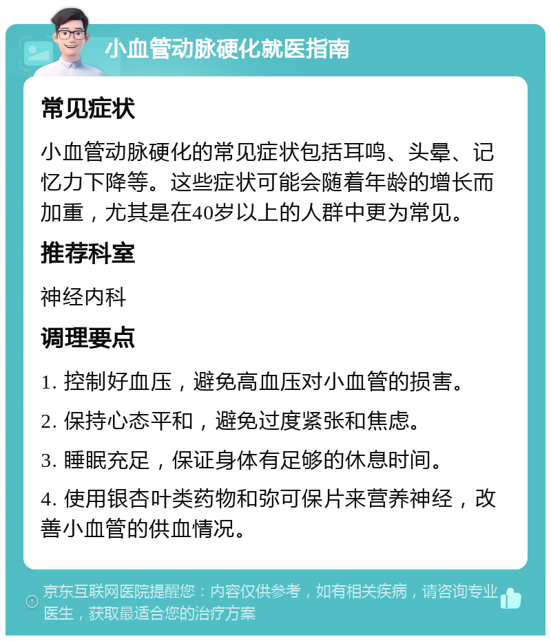 小血管动脉硬化就医指南 常见症状 小血管动脉硬化的常见症状包括耳鸣、头晕、记忆力下降等。这些症状可能会随着年龄的增长而加重，尤其是在40岁以上的人群中更为常见。 推荐科室 神经内科 调理要点 1. 控制好血压，避免高血压对小血管的损害。 2. 保持心态平和，避免过度紧张和焦虑。 3. 睡眠充足，保证身体有足够的休息时间。 4. 使用银杏叶类药物和弥可保片来营养神经，改善小血管的供血情况。