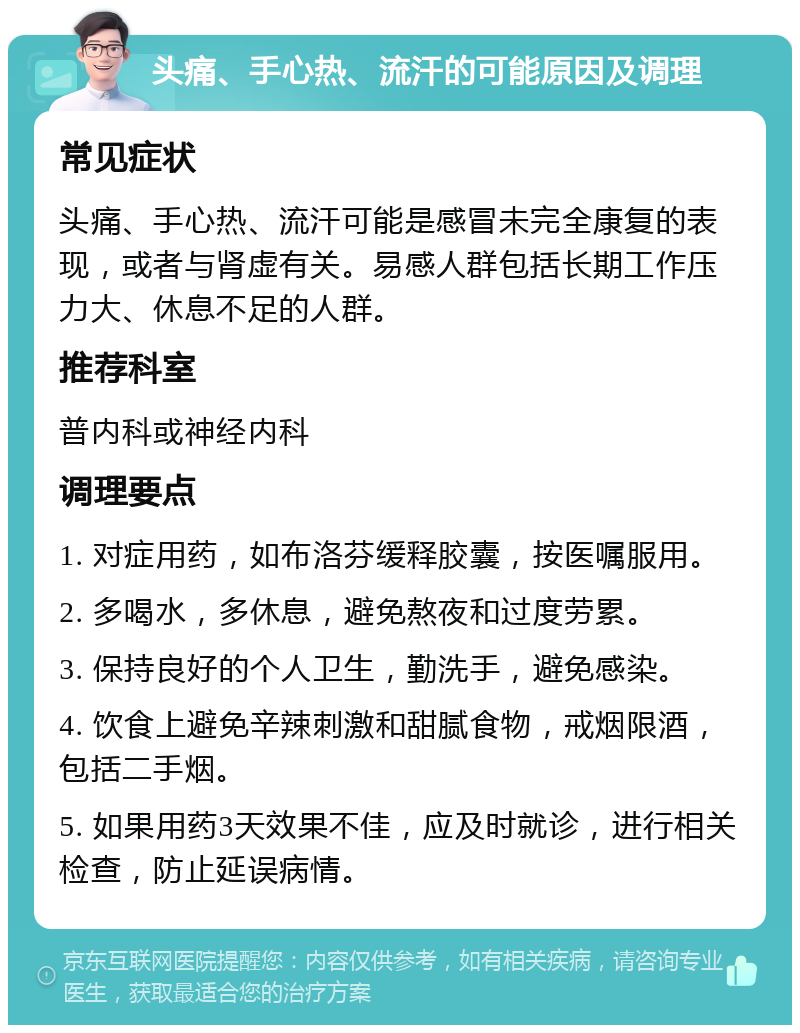 头痛、手心热、流汗的可能原因及调理 常见症状 头痛、手心热、流汗可能是感冒未完全康复的表现，或者与肾虚有关。易感人群包括长期工作压力大、休息不足的人群。 推荐科室 普内科或神经内科 调理要点 1. 对症用药，如布洛芬缓释胶囊，按医嘱服用。 2. 多喝水，多休息，避免熬夜和过度劳累。 3. 保持良好的个人卫生，勤洗手，避免感染。 4. 饮食上避免辛辣刺激和甜腻食物，戒烟限酒，包括二手烟。 5. 如果用药3天效果不佳，应及时就诊，进行相关检查，防止延误病情。