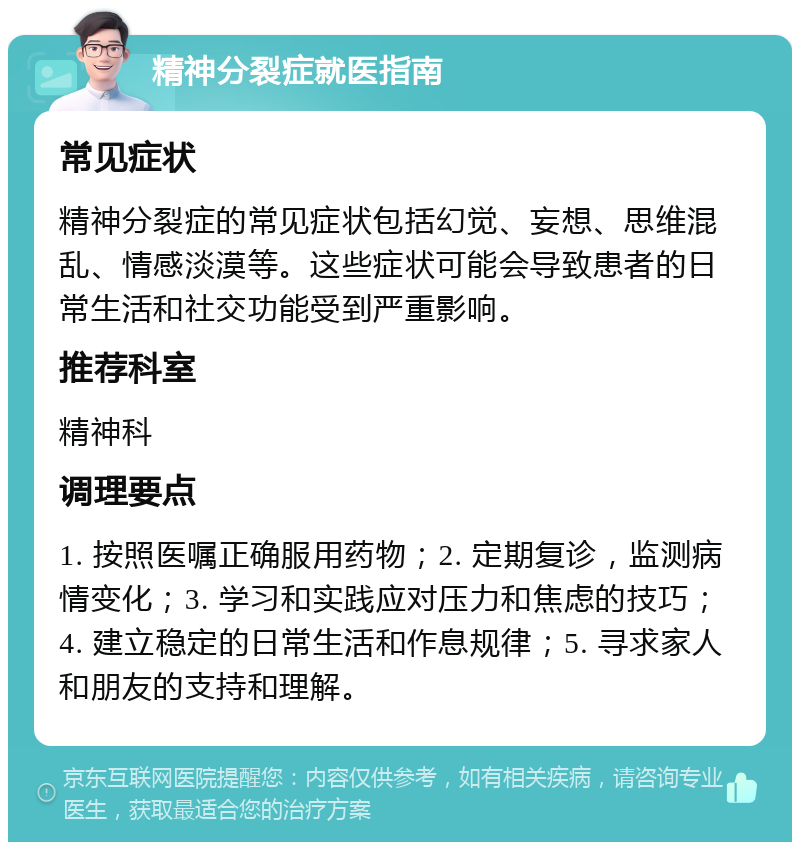 精神分裂症就医指南 常见症状 精神分裂症的常见症状包括幻觉、妄想、思维混乱、情感淡漠等。这些症状可能会导致患者的日常生活和社交功能受到严重影响。 推荐科室 精神科 调理要点 1. 按照医嘱正确服用药物；2. 定期复诊，监测病情变化；3. 学习和实践应对压力和焦虑的技巧；4. 建立稳定的日常生活和作息规律；5. 寻求家人和朋友的支持和理解。