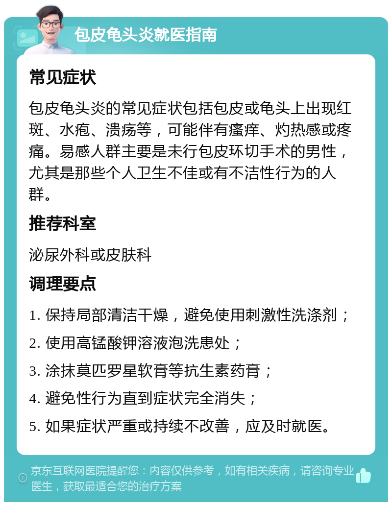 包皮龟头炎就医指南 常见症状 包皮龟头炎的常见症状包括包皮或龟头上出现红斑、水疱、溃疡等，可能伴有瘙痒、灼热感或疼痛。易感人群主要是未行包皮环切手术的男性，尤其是那些个人卫生不佳或有不洁性行为的人群。 推荐科室 泌尿外科或皮肤科 调理要点 1. 保持局部清洁干燥，避免使用刺激性洗涤剂； 2. 使用高锰酸钾溶液泡洗患处； 3. 涂抹莫匹罗星软膏等抗生素药膏； 4. 避免性行为直到症状完全消失； 5. 如果症状严重或持续不改善，应及时就医。