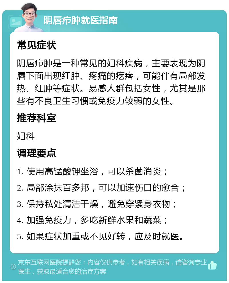 阴唇疖肿就医指南 常见症状 阴唇疖肿是一种常见的妇科疾病，主要表现为阴唇下面出现红肿、疼痛的疙瘩，可能伴有局部发热、红肿等症状。易感人群包括女性，尤其是那些有不良卫生习惯或免疫力较弱的女性。 推荐科室 妇科 调理要点 1. 使用高锰酸钾坐浴，可以杀菌消炎； 2. 局部涂抹百多邦，可以加速伤口的愈合； 3. 保持私处清洁干燥，避免穿紧身衣物； 4. 加强免疫力，多吃新鲜水果和蔬菜； 5. 如果症状加重或不见好转，应及时就医。