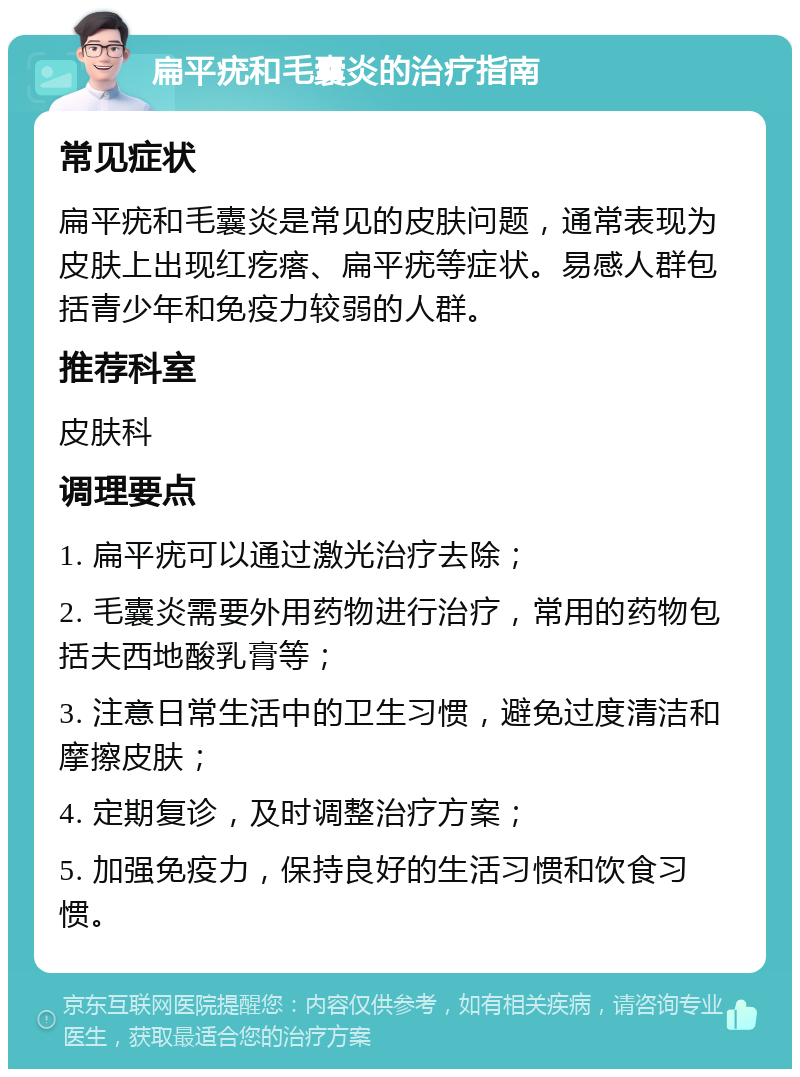 扁平疣和毛囊炎的治疗指南 常见症状 扁平疣和毛囊炎是常见的皮肤问题，通常表现为皮肤上出现红疙瘩、扁平疣等症状。易感人群包括青少年和免疫力较弱的人群。 推荐科室 皮肤科 调理要点 1. 扁平疣可以通过激光治疗去除； 2. 毛囊炎需要外用药物进行治疗，常用的药物包括夫西地酸乳膏等； 3. 注意日常生活中的卫生习惯，避免过度清洁和摩擦皮肤； 4. 定期复诊，及时调整治疗方案； 5. 加强免疫力，保持良好的生活习惯和饮食习惯。