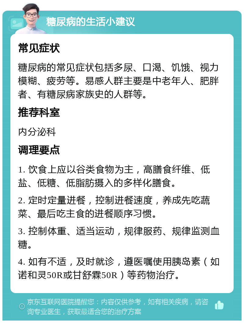 糖尿病的生活小建议 常见症状 糖尿病的常见症状包括多尿、口渴、饥饿、视力模糊、疲劳等。易感人群主要是中老年人、肥胖者、有糖尿病家族史的人群等。 推荐科室 内分泌科 调理要点 1. 饮食上应以谷类食物为主，高膳食纤维、低盐、低糖、低脂肪摄入的多样化膳食。 2. 定时定量进餐，控制进餐速度，养成先吃蔬菜、最后吃主食的进餐顺序习惯。 3. 控制体重、适当运动，规律服药、规律监测血糖。 4. 如有不适，及时就诊，遵医嘱使用胰岛素（如诺和灵50R或甘舒霖50R）等药物治疗。