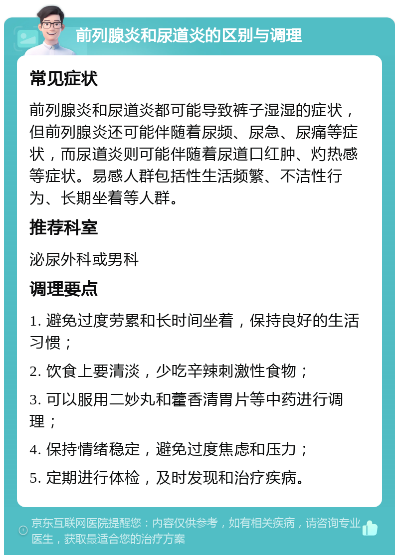 前列腺炎和尿道炎的区别与调理 常见症状 前列腺炎和尿道炎都可能导致裤子湿湿的症状，但前列腺炎还可能伴随着尿频、尿急、尿痛等症状，而尿道炎则可能伴随着尿道口红肿、灼热感等症状。易感人群包括性生活频繁、不洁性行为、长期坐着等人群。 推荐科室 泌尿外科或男科 调理要点 1. 避免过度劳累和长时间坐着，保持良好的生活习惯； 2. 饮食上要清淡，少吃辛辣刺激性食物； 3. 可以服用二妙丸和藿香清胃片等中药进行调理； 4. 保持情绪稳定，避免过度焦虑和压力； 5. 定期进行体检，及时发现和治疗疾病。