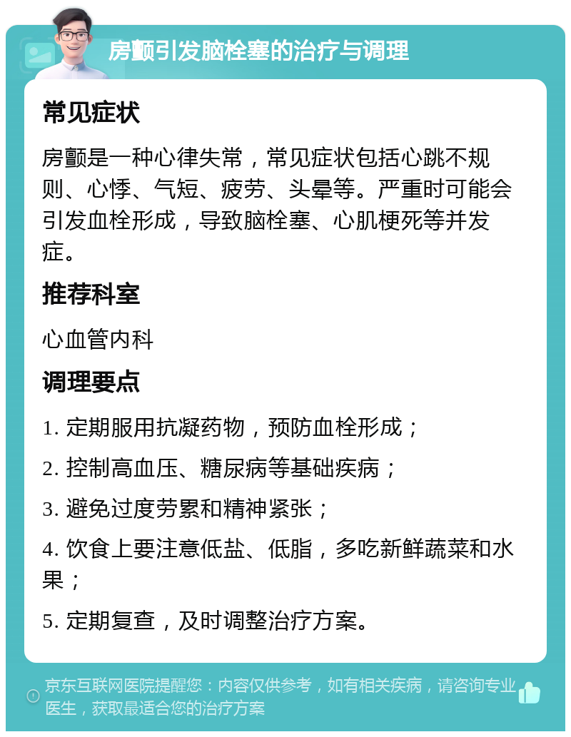 房颤引发脑栓塞的治疗与调理 常见症状 房颤是一种心律失常，常见症状包括心跳不规则、心悸、气短、疲劳、头晕等。严重时可能会引发血栓形成，导致脑栓塞、心肌梗死等并发症。 推荐科室 心血管内科 调理要点 1. 定期服用抗凝药物，预防血栓形成； 2. 控制高血压、糖尿病等基础疾病； 3. 避免过度劳累和精神紧张； 4. 饮食上要注意低盐、低脂，多吃新鲜蔬菜和水果； 5. 定期复查，及时调整治疗方案。