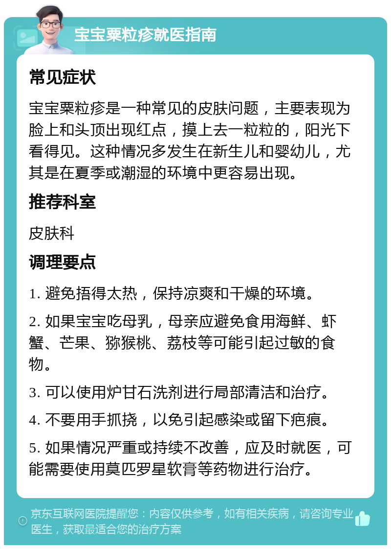 宝宝粟粒疹就医指南 常见症状 宝宝粟粒疹是一种常见的皮肤问题，主要表现为脸上和头顶出现红点，摸上去一粒粒的，阳光下看得见。这种情况多发生在新生儿和婴幼儿，尤其是在夏季或潮湿的环境中更容易出现。 推荐科室 皮肤科 调理要点 1. 避免捂得太热，保持凉爽和干燥的环境。 2. 如果宝宝吃母乳，母亲应避免食用海鲜、虾蟹、芒果、猕猴桃、荔枝等可能引起过敏的食物。 3. 可以使用炉甘石洗剂进行局部清洁和治疗。 4. 不要用手抓挠，以免引起感染或留下疤痕。 5. 如果情况严重或持续不改善，应及时就医，可能需要使用莫匹罗星软膏等药物进行治疗。